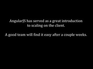 AngularJS has served as a great introduction 
to scaling on the client. 
A good team will find it easy after a couple weeks. 
On a larger scale you might want to 
look into something less full-stack. 
 