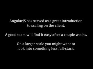 AngularJS has served as a great introduction 
to scaling on the client. 
A good team will find it easy after a couple weeks. 
On a larger scale you might want to 
look into something less full-stack. 
 