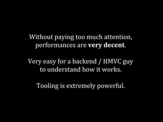 Without paying too much attention, 
performances are very decent. 
Very easy for a backend / HMVC guy 
to understand how it works. 
Tooling is extremely powerful. 
 