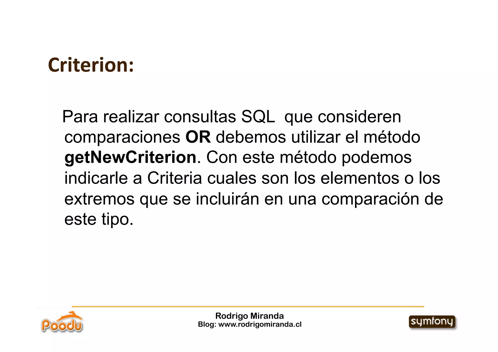 Criterion:

 Para realizar consultas SQL que consideren
 comparaciones OR debemos utilizar el método
 getNewCriterion. Con este método podemos
 indicarle a Criteria cuales son los elementos o los
 extremos que se incluirán en una comparación de
 este tipo.




                       Rodrigo Miranda
                   Blog: www.rodrigomiranda.cl
 