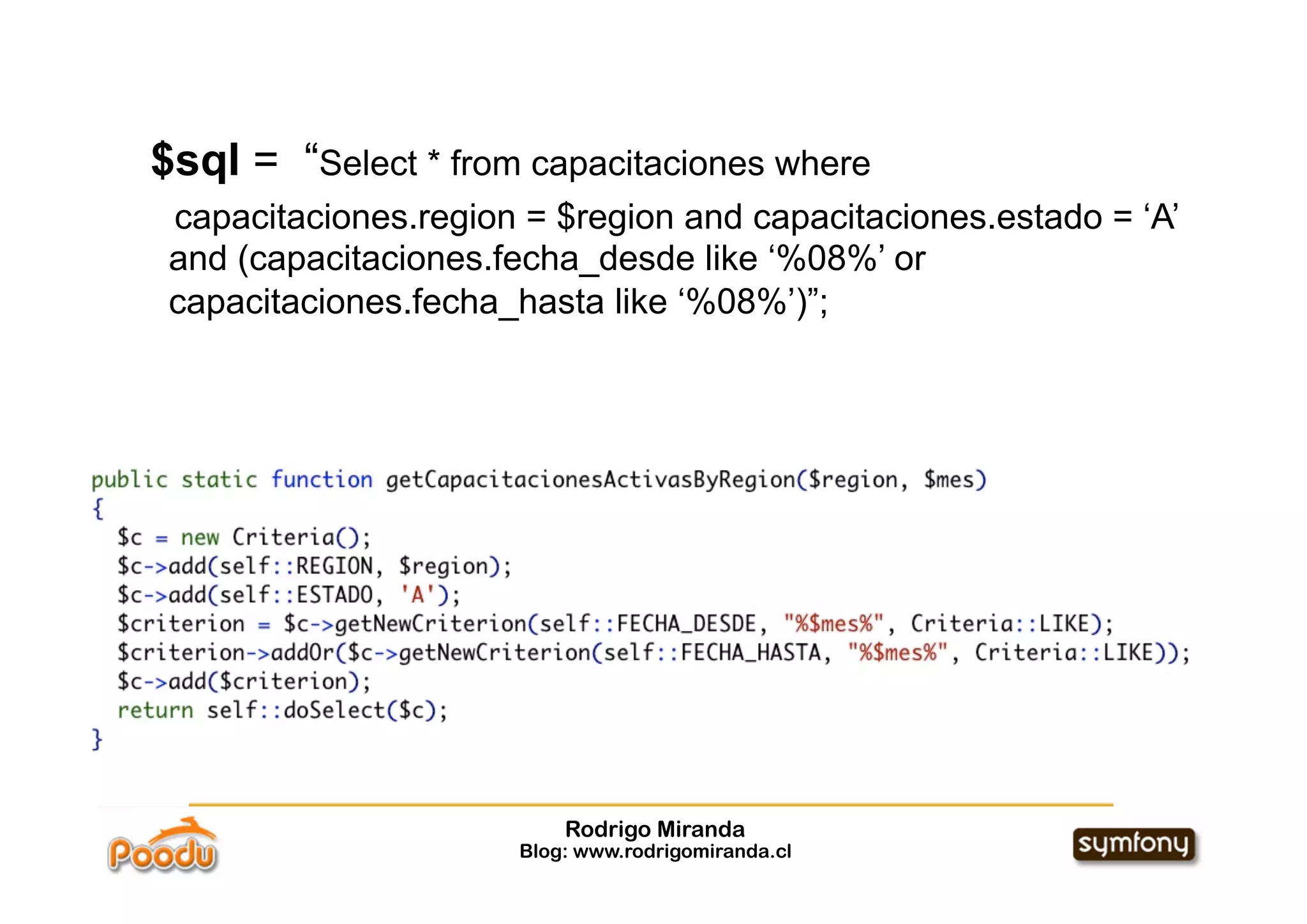 $sql = “Select * from capacitaciones where
 capacitaciones.region = $region and capacitaciones.estado = ‘A’
 and (capacitaciones.fecha_desde like ‘%08%’ or
 capacitaciones.fecha_hasta like ‘%08%’)”;




                          Rodrigo Miranda
                      Blog: www.rodrigomiranda.cl
 