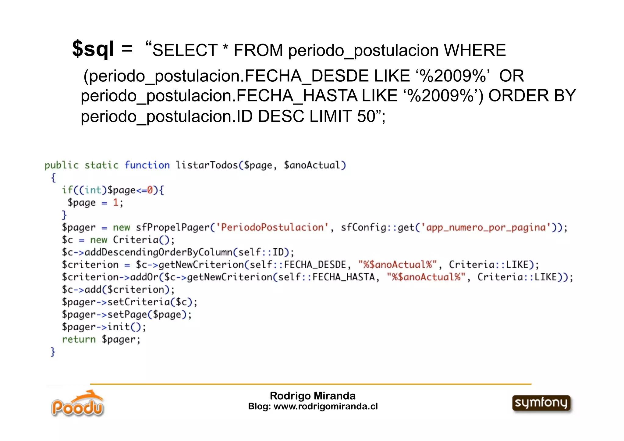 $sql = “SELECT * FROM periodo_postulacion WHERE
(periodo_postulacion.FECHA_DESDE LIKE ‘%2009%’ OR
periodo_postulacion.FECHA_HASTA LIKE ‘%2009%’) ORDER BY
periodo_postulacion.ID DESC LIMIT 50”;




                       Rodrigo Miranda
                   Blog: www.rodrigomiranda.cl
 