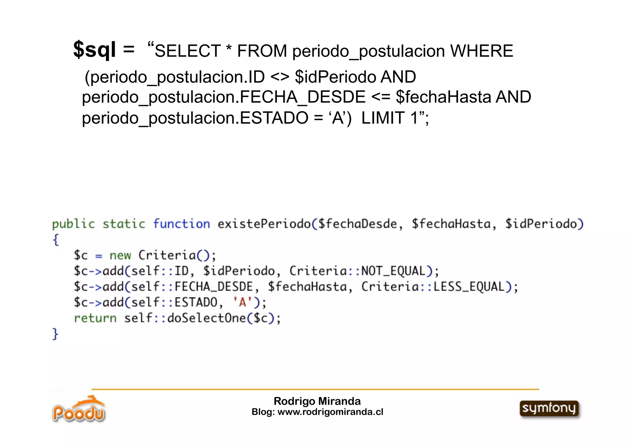 $sql = “SELECT * FROM periodo_postulacion WHERE
(periodo_postulacion.ID <> $idPeriodo AND
periodo_postulacion.FECHA_DESDE <= $fechaHasta AND
periodo_postulacion.ESTADO = ‘A’) LIMIT 1”;




                       Rodrigo Miranda
                   Blog: www.rodrigomiranda.cl
 