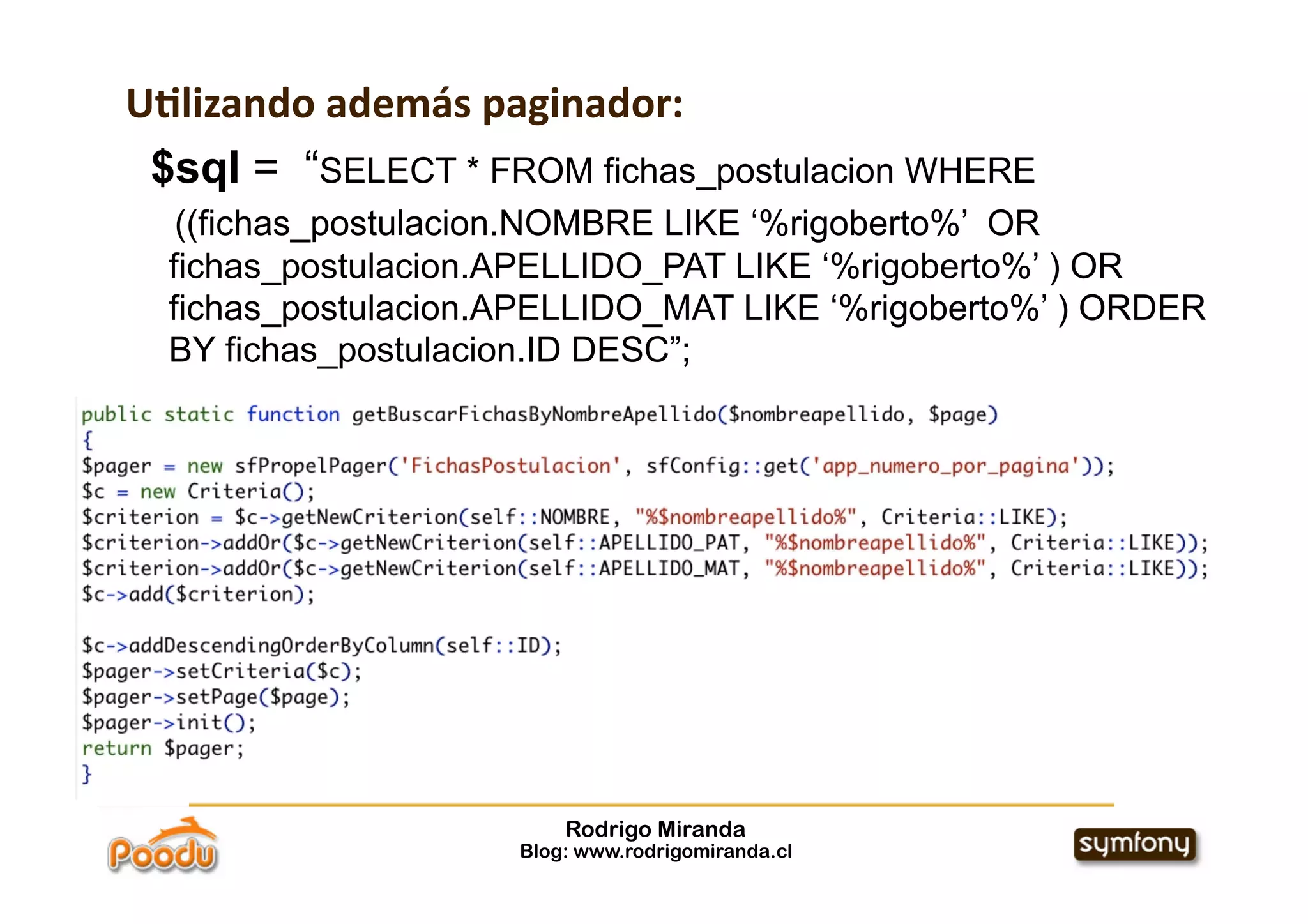 U*lizando además paginador:
 $sql = “SELECT * FROM fichas_postulacion WHERE
   ((fichas_postulacion.NOMBRE LIKE ‘%rigoberto%’ OR
  fichas_postulacion.APELLIDO_PAT LIKE ‘%rigoberto%’ ) OR
  fichas_postulacion.APELLIDO_MAT LIKE ‘%rigoberto%’ ) ORDER
  BY fichas_postulacion.ID DESC”;




                         Rodrigo Miranda
                     Blog: www.rodrigomiranda.cl
 
