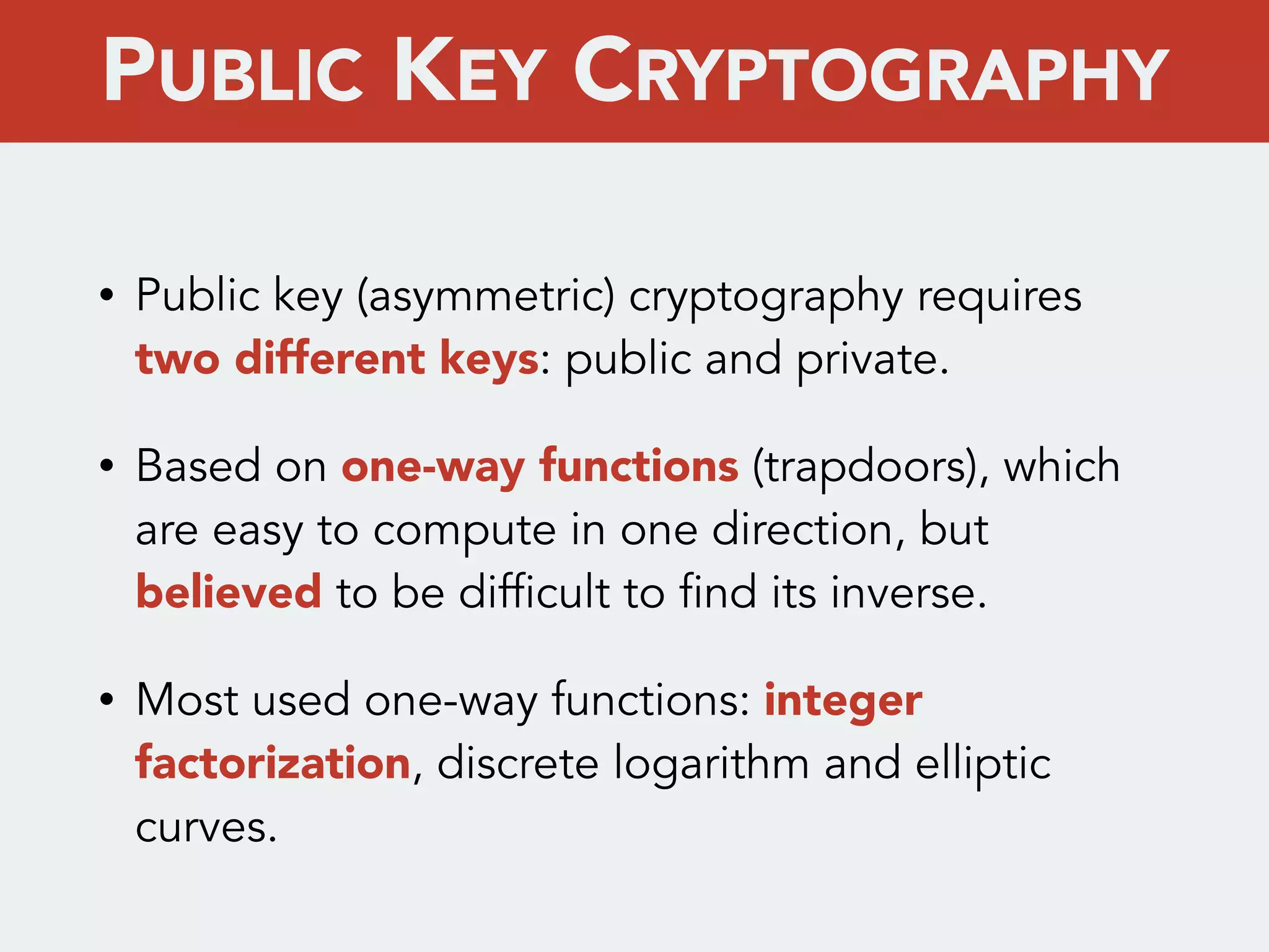 • Public key (asymmetric) cryptography requires
two different keys: public and private.
• Based on one-way functions (trapdoors), which
are easy to compute in one direction, but
believed to be difficult to find its inverse.
• Most used one-way functions: integer
factorization, discrete logarithm and elliptic
curves.
PUBLIC KEY CRYPTOGRAPHY
 