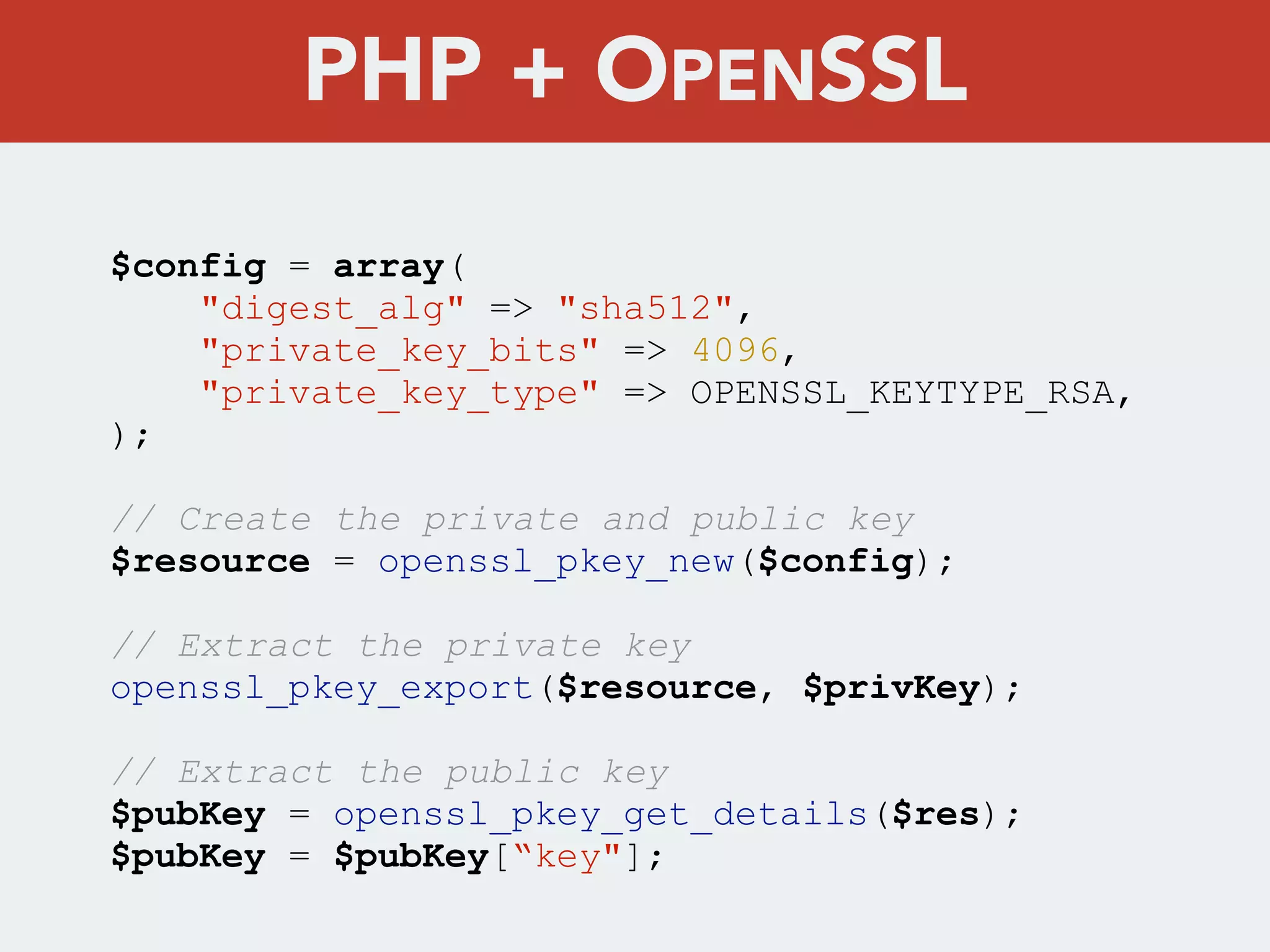 $config = array(
"digest_alg" => "sha512",
"private_key_bits" => 4096,
"private_key_type" => OPENSSL_KEYTYPE_RSA,
);
// Create the private and public key
$resource = openssl_pkey_new($config);
// Extract the private key
openssl_pkey_export($resource, $privKey);
// Extract the public key
$pubKey = openssl_pkey_get_details($res);
$pubKey = $pubKey[“key"];
PHP + OPENSSL
 