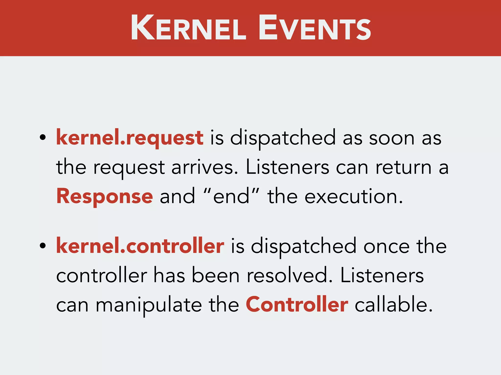 • kernel.request is dispatched as soon as
the request arrives. Listeners can return a
Response and “end” the execution.
• kernel.controller is dispatched once the
controller has been resolved. Listeners
can manipulate the Controller callable.
KERNEL EVENTS
 