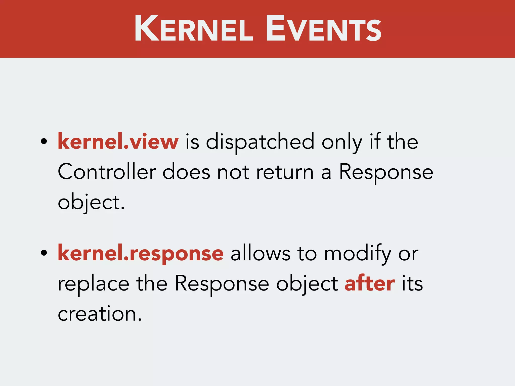 • kernel.view is dispatched only if the
Controller does not return a Response
object.
• kernel.response allows to modify or
replace the Response object after its
creation.
KERNEL EVENTS
 