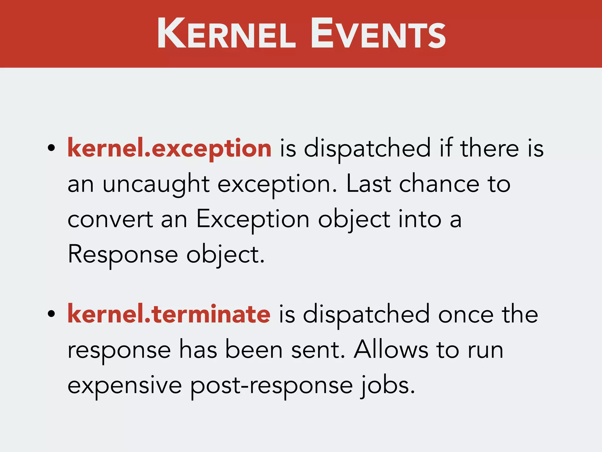 • kernel.exception is dispatched if there is
an uncaught exception. Last chance to
convert an Exception object into a
Response object.
• kernel.terminate is dispatched once the
response has been sent. Allows to run
expensive post-response jobs.
KERNEL EVENTS
 