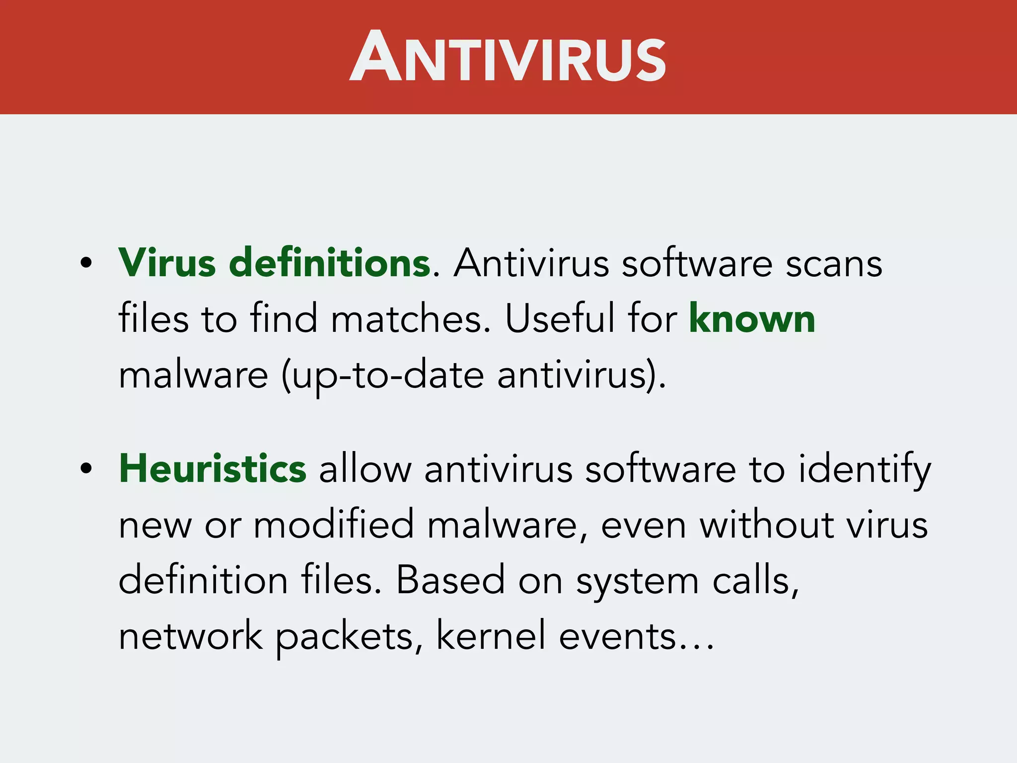 • Virus deﬁnitions. Antivirus software scans
files to find matches. Useful for known
malware (up-to-date antivirus).
• Heuristics allow antivirus software to identify
new or modified malware, even without virus
definition files. Based on system calls,
network packets, kernel events…
ANTIVIRUS
 