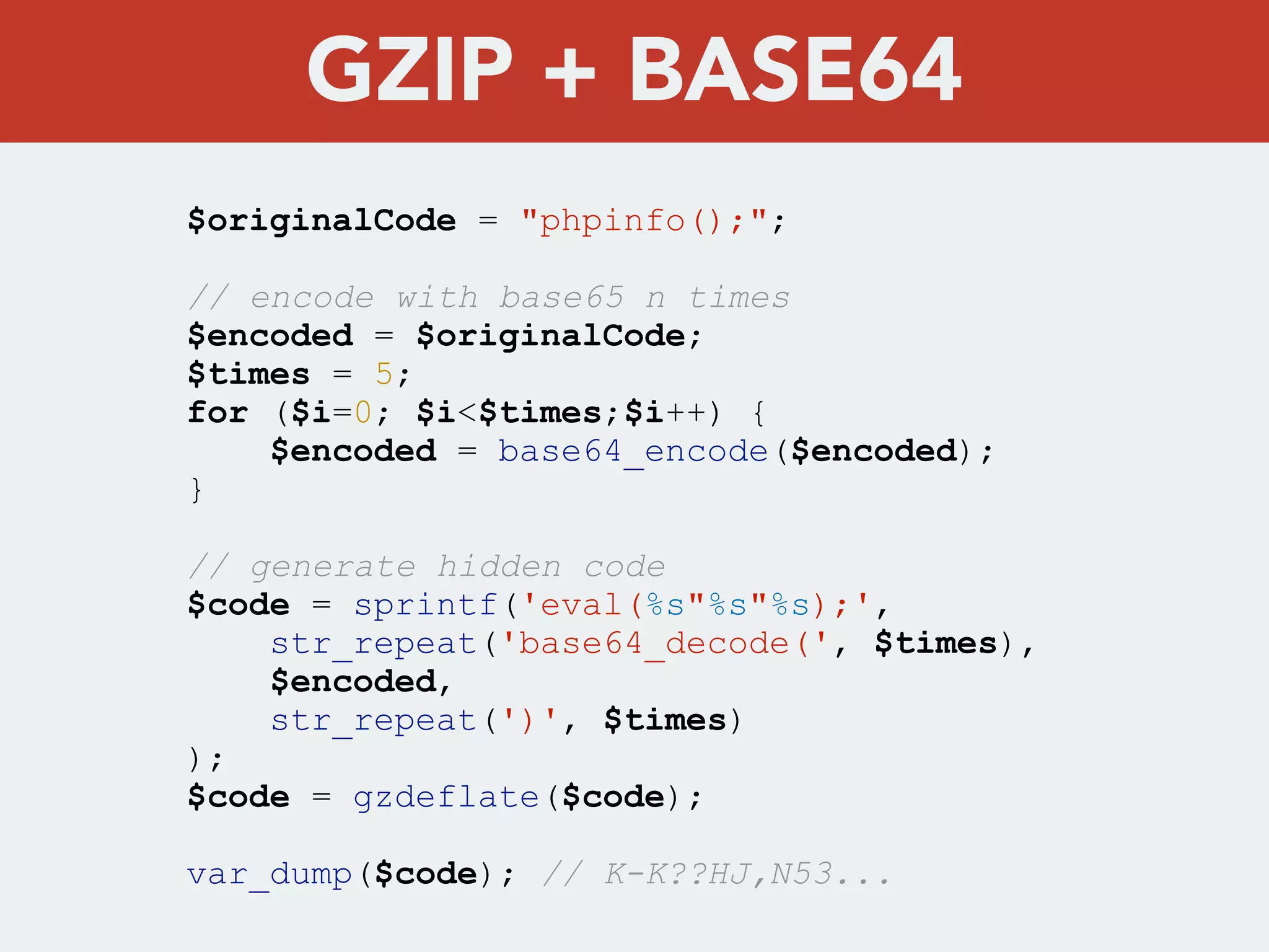 $originalCode = "phpinfo();";
// encode with base65 n times
$encoded = $originalCode;
$times = 5;
for ($i=0; $i<$times;$i++) {
$encoded = base64_encode($encoded);
}
// generate hidden code
$code = sprintf('eval(%s"%s"%s);',
str_repeat('base64_decode(', $times),
$encoded,
str_repeat(')', $times)
);
$code = gzdeflate($code);
var_dump($code); // K-K??HJ,N53...
GZIP + BASE64
 