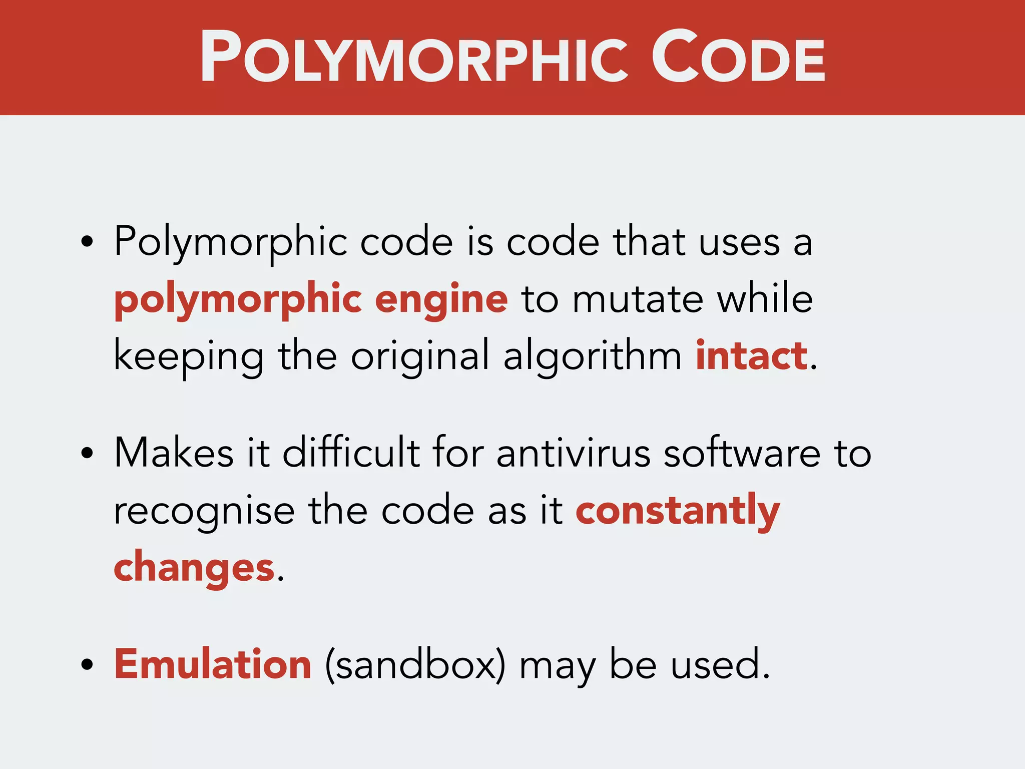 • Polymorphic code is code that uses a
polymorphic engine to mutate while
keeping the original algorithm intact.
• Makes it difficult for antivirus software to
recognise the code as it constantly
changes.
• Emulation (sandbox) may be used.
POLYMORPHIC CODE
 