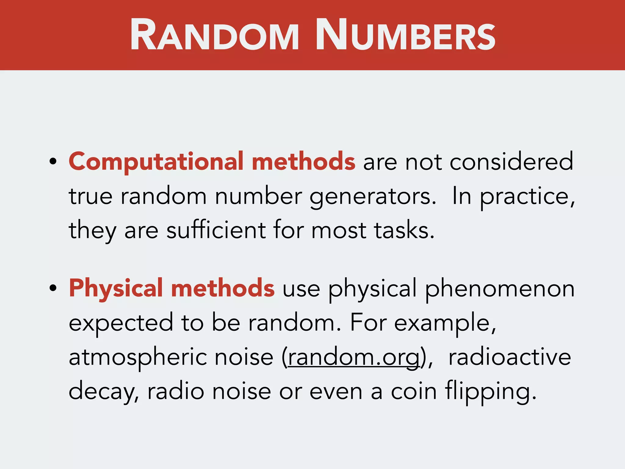 • Computational methods are not considered
true random number generators. In practice,
they are sufficient for most tasks.
• Physical methods use physical phenomenon
expected to be random. For example,
atmospheric noise (random.org), radioactive
decay, radio noise or even a coin flipping.
RANDOM NUMBERS
 