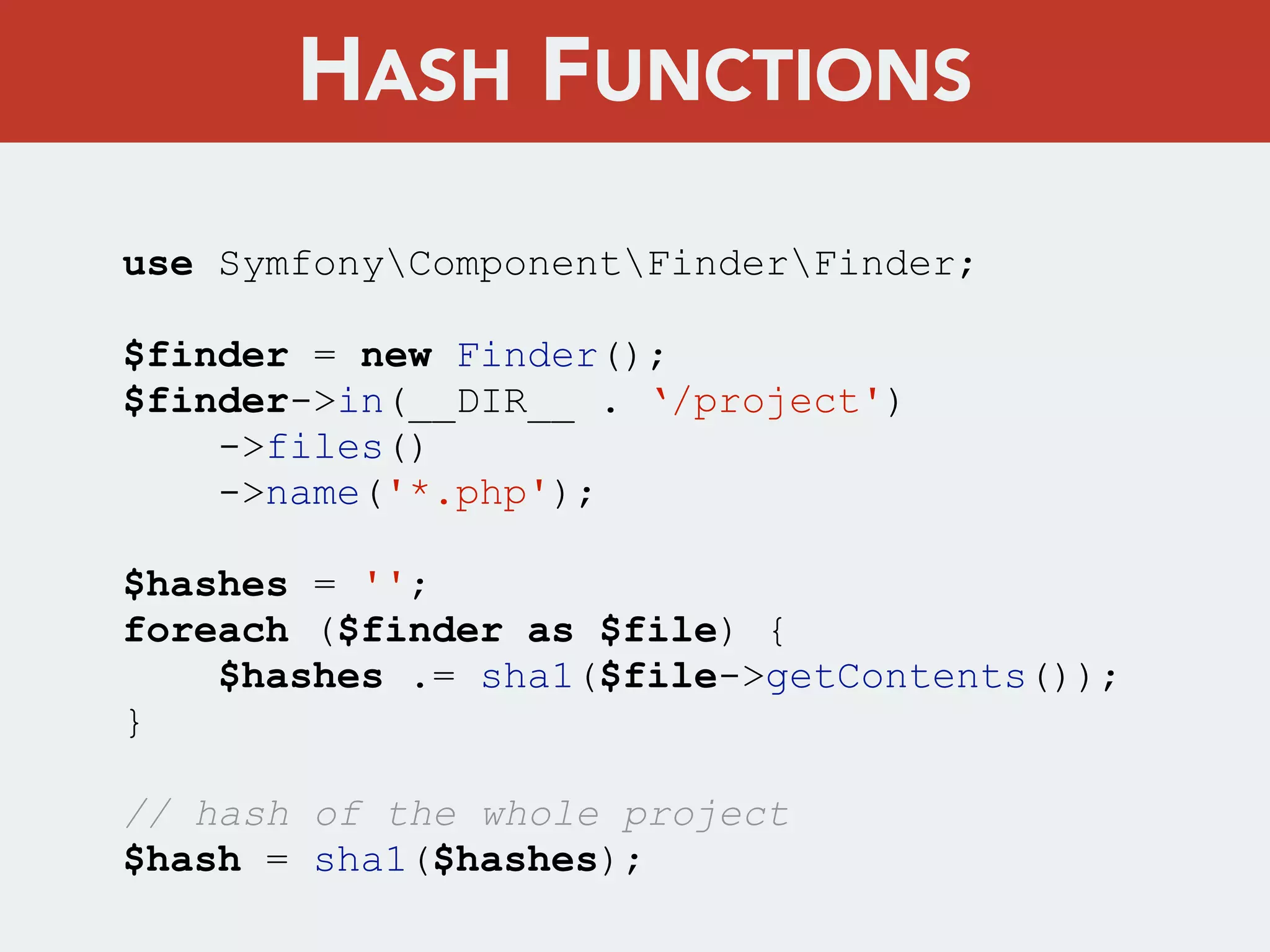 use SymfonyComponentFinderFinder;
$finder = new Finder();
$finder->in(__DIR__ . ‘/project')
->files()
->name('*.php');
$hashes = '';
foreach ($finder as $file) {
$hashes .= sha1($file->getContents());
}
// hash of the whole project
$hash = sha1($hashes);
HASH FUNCTIONS
 