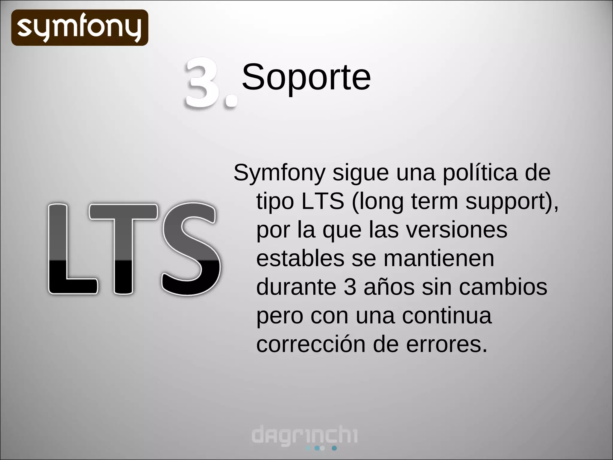 Soporte

Symfony sigue una política de
  tipo LTS (long term support),
  por la que las versiones
  estables se mantienen
  durante 3 años sin cambios
  pero con una continua
  corrección de errores.
 