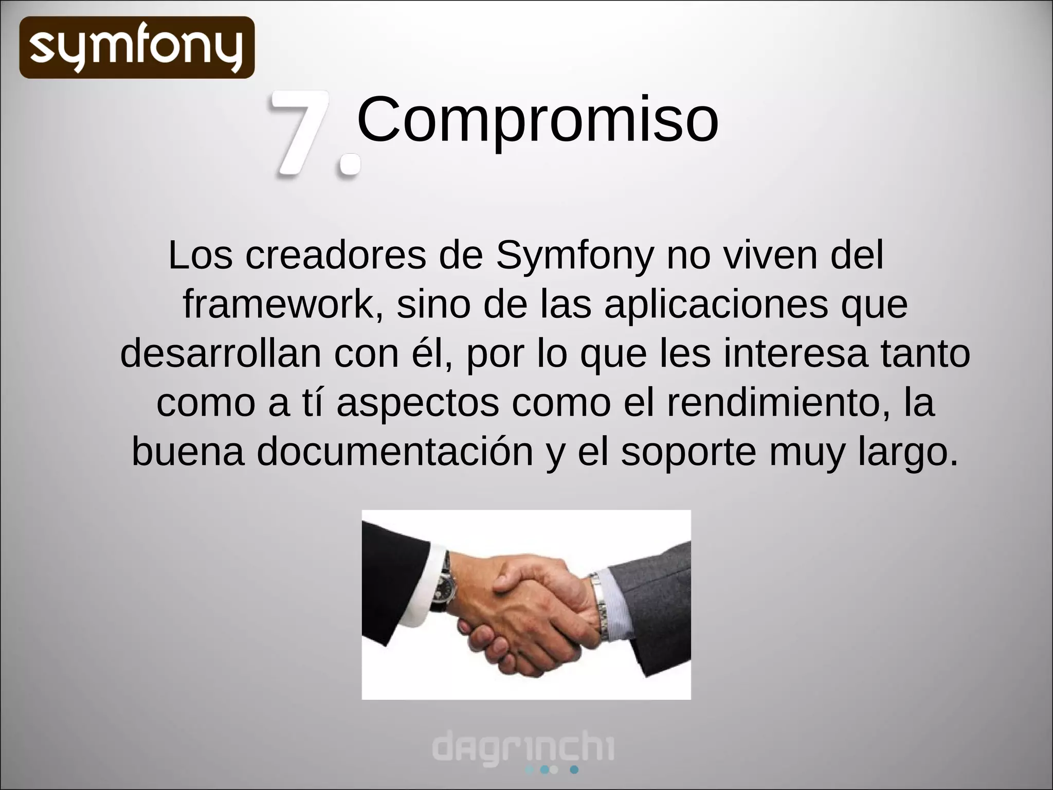 Compromiso
   Los creadores de Symfony no viven del
    framework, sino de las aplicaciones que
desarrollan con él, por lo que les interesa tanto
  como a tí aspectos como el rendimiento, la
 buena documentación y el soporte muy largo.
 