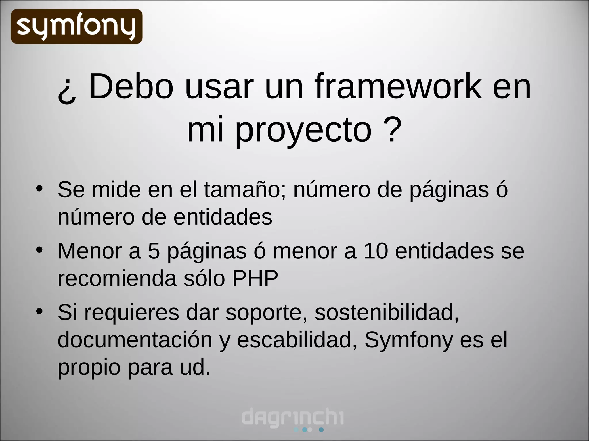 ¿ Debo usar un framework en
        mi proyecto ?
• Se mide en el tamaño; número de páginas ó
  número de entidades
• Menor a 5 páginas ó menor a 10 entidades se
  recomienda sólo PHP
• Si requieres dar soporte, sostenibilidad,
  documentación y escabilidad, Symfony es el
  propio para ud.
 