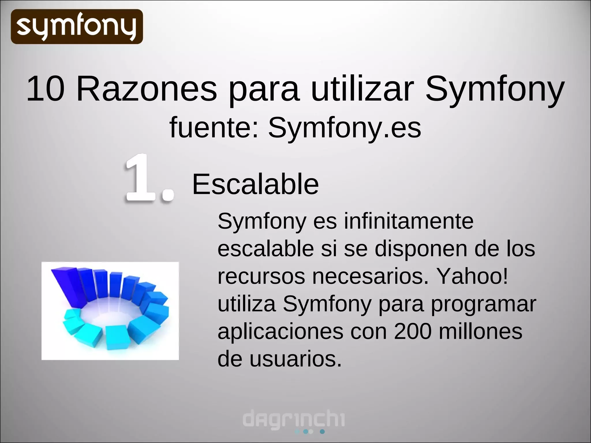 10 Razones para utilizar Symfony
        fuente: Symfony.es
         Escalable
           Symfony es infinitamente
           escalable si se disponen de los
           recursos necesarios. Yahoo!
           utiliza Symfony para programar
           aplicaciones con 200 millones
           de usuarios.
 