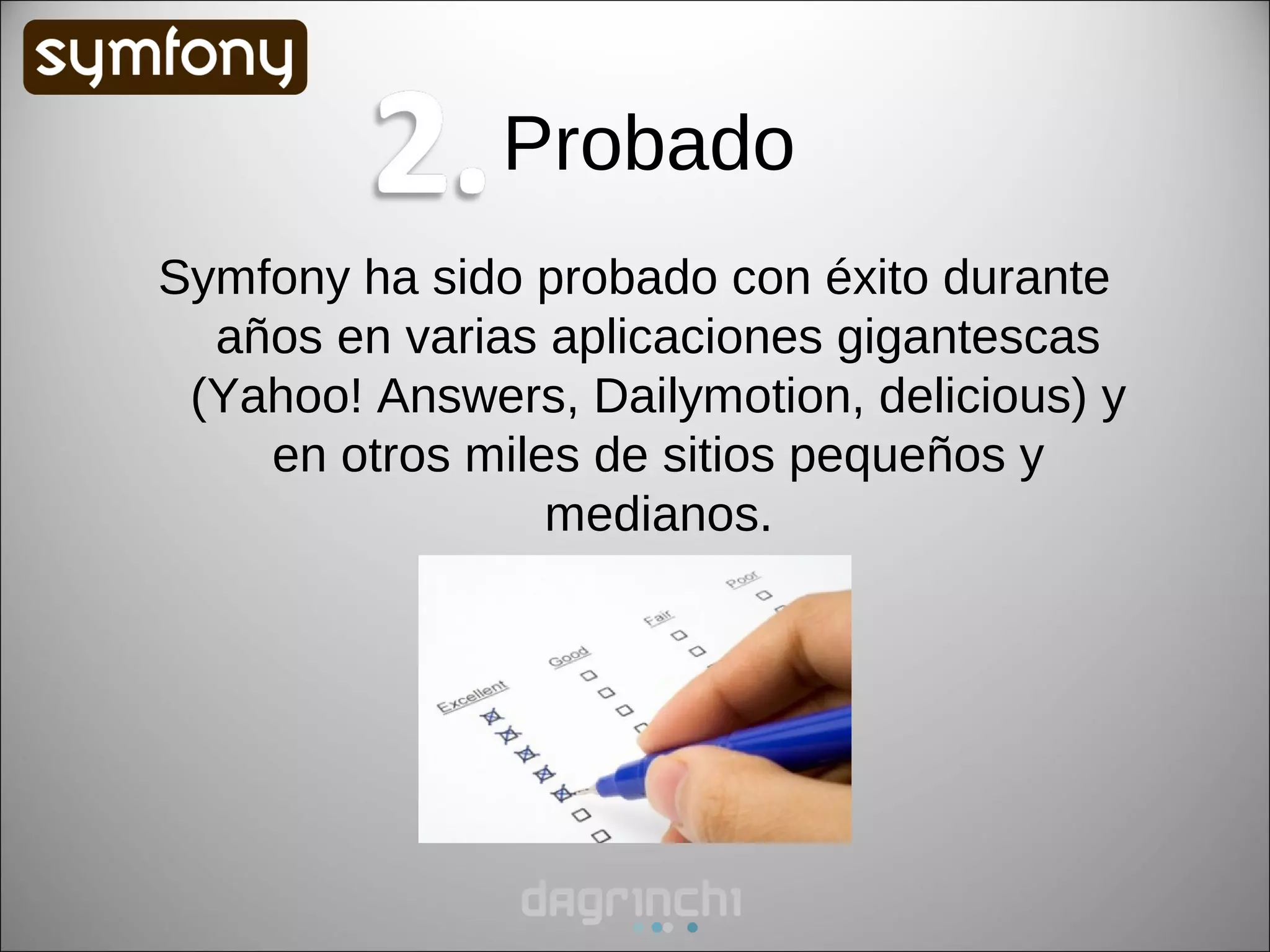Probado
Symfony ha sido probado con éxito durante
  años en varias aplicaciones gigantescas
 (Yahoo! Answers, Dailymotion, delicious) y
    en otros miles de sitios pequeños y
                 medianos.
 