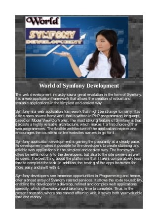 World of Symfony Development
The web development industry saw a great revolution in the form of Symfony.
It is a web application framework that allows the creation of robust and
scalable applications in the simplest and easiest way.

Symfony is a web application framework that might be strange to many. It is
a free open source framework that is written in PHP programming language,
based on Model View Controller. The most striking feature of Symfony is that
it boasts a highly versatile architecture, which makes it a first choice of the
web programmers. The flexible architecture of the application inspires and
encourages the countless online websites owners to go for it.

Symfony application development is gaining the popularity at a steady pace.
Its development makes it possible for the developers to create stunning and
reliable web applications in the simplest and easiest way. The framework
offers benefits not only to the developers, but also to the site owners as well
as users. The best thing about the platform is that it takes comparatively less
time to complete the task. In addition, the testing of the apps becomes far
more easy and swift with it.

Symfony developers see immense opportunities in Programming and hence,
offer a broad array of Symfony related services. It allows the code re-usability,
enabling the developers to develop, refined and complex web applications
speedily, which otherwise would take long time to complete. Thus, in the
present scenario, where one cannot afford to wait, it saves both your valuable
time and money.
 