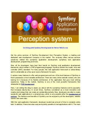 Get Along with Symfony Development for Better Web Access



Get the prime services of Symfony Development from Perception System, a leading and
dedicated web development company in the market. The company offers various services
symphony related like symphony application development, symphony web application
development, programming and more.

Now, all the developers have kept their hands on Symfony web application development
framework, which written in PHP programming language. Symfony follows the model, view and
controller (MVC) standard. For many people, this web application framework is extraordinary
and it is obtainable as a free open source framework for users.

It carriers many features to offer web programmers and one of the best features of Symfony is
that it possesses a most versatile architecture. There are many online website owners, who are
looking for it because of its flexible architecture of the application that give most striking
experience. Today in the market, Symfony is one of the most powerful frameworks that
obtainable for PHP development.

Here, I am writing this blog to aware you about with the symphony features and its popularity
that increases day-by-day. In recent times, Symfony considered as a most innovative and
creative technology that can create an outstanding website. Now, developers are able to create
wonderful web applications in a simplest way, which is only possible after the development of
symfony. The features and benefits of Symfony can be enjoyed by all like developers, website
owners and users also.

With this web application framework, developer needs less amount of time to complete entire
task. In addition, it becomes also easy and quickly possible to test applications with it. The main
 