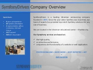 SymfonyDriven is a leading Ukrainian outsourcing company
founded in 2005. Since the year when Symfony was launched, our
team of experts has provided top-notch Symfony solutions for any
size of business.
We are located in the Ukrainian educational center – Kharkov city.
Our Symphony services are based on:
 the high quality,
 an attractive performance,
 uniqueness and functionality of a website or web application.
PROFESSIONALISM + HARD WORK + DEEP EXPERTISE + ART
=
OUR SUCCESS
Quick facts:
• 8 years of experience
• 60 Symfony developers
• 3 representative offices
in Ukraine, USA and
France
• 24/7 support
• NDA for any project
© SymfonyDriven, 2013
www.symfonydriven.com
Company Overview
 