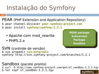 Instalação do Symfony
11

PEAR (PHP Extension and Application Repository)
$ pear channel-discover pear.symfony-project.com
$ pear install symfony/symfony-1.2.1
                                             PEAR package
     • Apache com mod_rewrite                 Subversion
                                               Package
     • PHP5.2.x
                                               Sandbox

SVN (controle de versão)
$ svn propedit svn:externals
symfony http://svn.symfony-project.com/branches/1.2.1


Sandbox (pacote pronto)
$ curl -O http://www.symfony-project.com/get/sf_sandbox-1.2.1.tgz
$ tar zxpf sf_sandbox-1.2.1.tgz
 