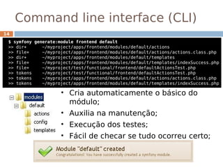 Command line interface (CLI)
14
 $ symfony generate:module frontend default
 >> dir+      ~/myproject/apps/frontend/modules/default/actions
 >> file+     ~/myproject/apps/frontend/modules/default/actions/actions.class.php
 >> dir+      ~/myproject/apps/frontend/modules/default/templates
 >> file+     ~/myproject/apps/frontend/modules/default/templates/indexSuccess.php
 >> file+     ~/myproject/test/functional/frontend/defaultActionsTest.php
 >> tokens    ~/myproject/test/functional/frontend/defaultActionsTest.php
 >> tokens    ~/myproject/apps/frontend/modules/default/actions/actions.class.php
 >> tokens    ~/myproject/apps/frontend/modules/default/templates/indexSuccess.php

                     • Cria automaticamente o básico do
                       módulo;
                     • Auxilia na manutenção;
                     • Execução dos testes;
                     • Fácil de checar se tudo ocorreu certo;
 