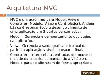 Arquitetura MVC
15

        MVC é um acrônimo para Model, View e
         Controller (Modelo, Visão e Controlador). A idéia
         básica é separar todo o desenvolvimento de
         uma aplicação em 3 partes ou camadas:
        Model – Gerencia o comportamento dos dados
         da aplicação.
        View – Gerencia a saída gráfica e textual da
         parte da aplicação visível ao usuário final.
        Controller – Interpreta as entradas de mouse e
         teclado do usuário, comandando a Visão e o
         Modelo para se alterarem de forma apropriada.
 