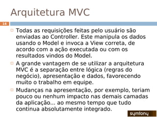 Arquitetura MVC
16

        Todas as requisições feitas pelo usuário são
         enviadas ao Controller. Este manipula os dados
         usando o Model e invoca a View correta, de
         acordo com a ação executada ou com os
         resultados vindos do Model.
        A grande vantagem de se utilizar a arquitetura
         MVC é a separação entre lógica (regras do
         negócio), apresentação e dados, favorecendo
         muito o trabalho em equipe.
        Mudanças na apresentação, por exemplo, teriam
         pouco ou nenhum impacto nas demais camadas
         da aplicação... ao mesmo tempo que tudo
         continua absolutamente integrado.
 