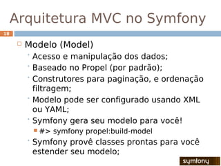 Arquitetura MVC no Symfony
18

        Modelo (Model)
          Acesso  e manipulação dos dados;
          Baseado no Propel (por padrão);

          Construtores para paginação, e ordenação
           filtragem;
          Modelo pode ser configurado usando XML
           ou YAML;
          Symfony gera seu modelo para você!
           #>   symfony propel:build-model
          Symfony provê classes prontas para você
          estender seu modelo;
 
