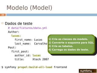Modelo (Model)
22



    Dados de teste
      # data/fixtures/data.yml
      Author:
        lucas:
          first_name: Lucas    1)   Cria as classes do modelo.
          last_name: Carvalho 2)    Converte o esquema para SQL.
                               3)   Cria as tabelas.
      Post:
                               4)   Carrega os dados de teste.
        first_post:
          author_id: lucas
          title:     Xtech 2007

$ symfony propel:build-all-load frontend
 