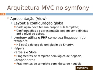 Arquitetura MVC no symfony
23

        Apresentação (View)
         $ Layout e configuração global
              Cada ação deve ter sua própria sub template;
              Configurações da apresentação podem ser definidas
               até o nível de ações.
         $   symfony utiliza o PHP como sua linguagem de
             template
             Há opção de uso de um plugin do Smarty.
         $   Helpers
          Partials    e Slots
                Fragmentos de template sem lógica de negócio.
          Componentes
                Fragmentos de template com lógica de negócio.
 