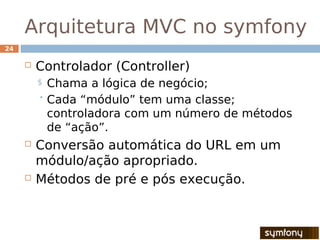 Arquitetura MVC no symfony
24

        Controlador (Controller)
         $ Chama a lógica de negócio;
          Cada “módulo” tem uma classe;
           controladora com um número de métodos
           de “ação”.
        Conversão automática do URL em um
         módulo/ação apropriado.
        Métodos de pré e pós execução.
 