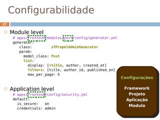 Configurabilidade
27

    Module level
      # apps/frontend/modules/post/config/generator.yml
      generator:
         class:         sfPropelAdminGenerator
         param:
           model_class: Post
           list:
             display: [=title, author, created_at]
             filters: [title, author_id, published_on]
             max_per_page: 5
                                                          Configurações

    Application level                                     Framework
      # apps/frontend/config/security.yml                    Projeto
      default:                                              Aplicação
        is_secure:   on
                                                             Modulo
        credentials: admin
 
