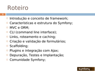 Roteiro
3

       Introdução e conceito de framework;
       Características e estrutura do Symfony;
       MVC e ORM;
       CLI (command line interface);
       Links, roteamento e caching;
       Criação e validação de formulários;
       Scaffolding;
       Plugins e integração com Ajax;
       Depuração, Testes e Implantação;
       Comunidade Symfony;
 