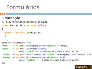 Formulários
31

    Validação
// lib/form/ContactForm.class.php
class ContactForm extends sfForm
{
     public function configure()
     {
      ...
$this->setValidators(array(
'name'      => new sfValidatorString(array('required' => false)),
'email'     => new sfValidatorEmail(array(),
                  array('invalid' => 'O endereço de e-mail é inválido.')),
'subject' => new sfValidatorChoice(array('choices' => array_keys(self::$subjects))),
'message' => new sfValidatorString(array('min_length' => 4),
                array('required' => 'O campo mensagem é obrigatório.')),
));
 