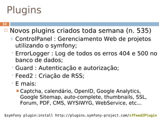 Plugins
33

    Novos plugins criados toda semana (n. 535)
     $ ControlPanel : Gerenciamento Web de projetos
       utilizando o symfony;
      ErrorLogger : Log de todos os erros 404 e 500 no
       banco de dados;
      Guard : Autenticação e autorização;
      Feed2 : Criação de RSS;
      E mais:
          Captcha,calendário, OpenID, Google Analytics,
          Google Sitemap, auto-complete, thumbnails, SSL,
          Forum, PDF, CMS, WYSIWYG, WebService, etc...

$symfony plugin:install http://plugins.symfony-project.com/sfFeed2Plugin
 