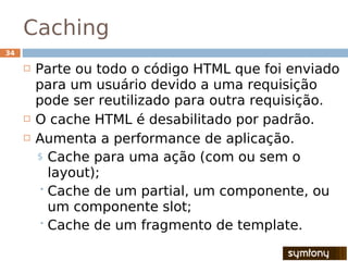 Caching
34

        Parte ou todo o código HTML que foi enviado
         para um usuário devido a uma requisição
         pode ser reutilizado para outra requisição.
        O cache HTML é desabilitado por padrão.
        Aumenta a performance de aplicação.
         $ Cache para uma ação (com ou sem o
           layout);
          Cache de um partial, um componente, ou
           um componente slot;
          Cache de um fragmento de template.
 