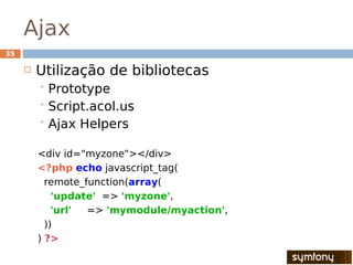 Ajax
35

        Utilização de bibliotecas
          Prototype
          Script.acol.us
          Ajax   Helpers

         <div id="myzone"></div>
         <?php echo javascript_tag(
           remote_function(array(
             'update' => 'myzone',
             'url' => 'mymodule/myaction',
           ))
         ) ?>
 