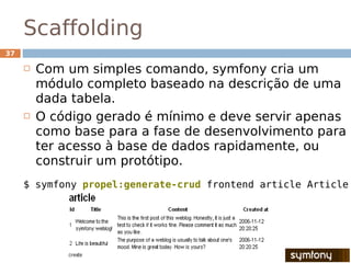 Scaffolding
37

        Com um simples comando, symfony cria um
         módulo completo baseado na descrição de uma
         dada tabela.
        O código gerado é mínimo e deve servir apenas
         como base para a fase de desenvolvimento para
         ter acesso à base de dados rapidamente, ou
         construir um protótipo.
     $ symfony propel:generate-crud frontend article Article
 