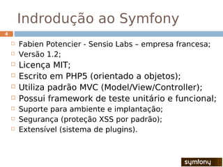 Indrodução ao Symfony
4

       Fabien Potencier - Sensio Labs – empresa francesa;
       Versão 1.2;
       Licença MIT;
       Escrito em PHP5 (orientado a objetos);
       Utiliza padrão MVC (Model/View/Controller);
       Possui framework de teste unitário e funcional;
       Suporte para ambiente e implantação;
       Segurança (proteção XSS por padrão);
       Extensível (sistema de plugins).
 