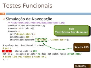 Testes Funcionais
44

    Simulação de Navegação
     // test/functional/frontend/blogActionsTest.php
     $browser = new sfTestBrowser();
     $browser->initialize();                           TDD
     $browser->                             Test Driven Development
       get('/blog/1.html')->
       isStatusCode(200)->
       checkResponseElement('h1.title', '/XTech 2007/');

 $ symfony test:functional frontend
 # get /
                                                            Seletor CSS
  ok 1   - status code is 200
 not ok 2 - response selector h1 does not match regex /XTech 2007/
 # Looks like you failed 1 tests of 2
 1..2
 