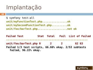 Implantação
46

     $ symfony test:all
     unit/myFunctionTest.php................ok
     unit/mySecondFunctionTest.php..........ok
     unit/foo/barTest.php...................not ok

     Failed Test         Stat Total    Fail List of Failed
     ----------------------------------------------------
     unit/foo/barTest.php 0      2      2        62 63
     Failed 1/3 test scripts, 66.66% okay. 2/53 subtests
       failed, 96.22% okay.
 