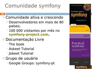 Comunidade symfony
•
47
    Comunidade ativa e crescendo
     $ Desenvolvedores em mais de 80
       países;
      100 000 visitantes por mês no
       symfony-project.com.
    Documentação Livre
      The book
      Askeet Tutorial
      Jobeet Tutorial

    Grupo de usuário
      Google   Groups: symfony-pt
 
