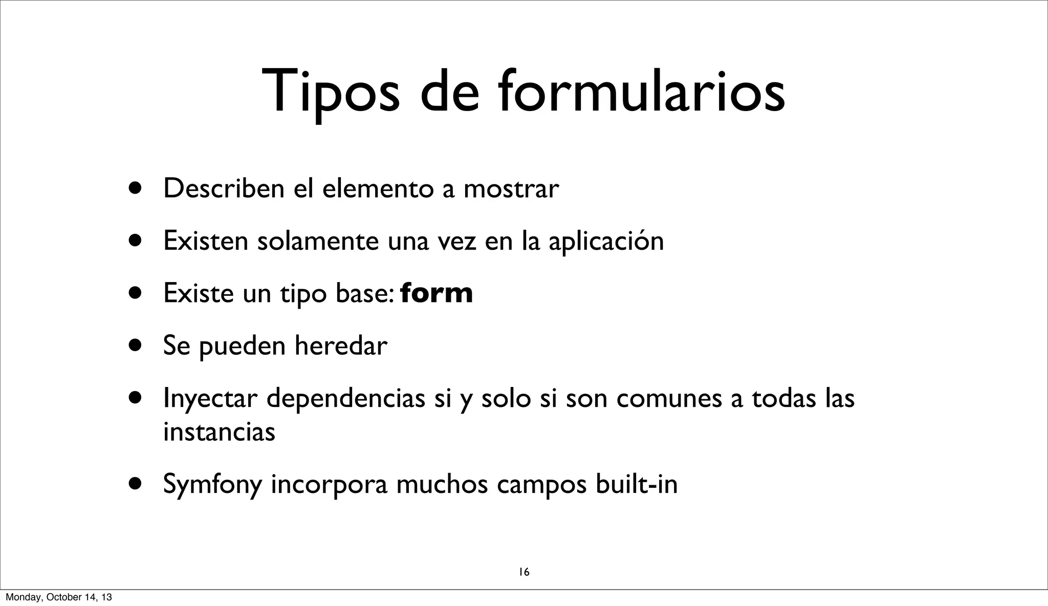 Tipos de formularios
•
•
•
•
•

Describen el elemento a mostrar

•

Symfony incorpora muchos campos built-in

Existen solamente una vez en la aplicación
Existe un tipo base: form
Se pueden heredar
Inyectar dependencias si y solo si son comunes a todas las
instancias

16
Monday, October 14, 13

 