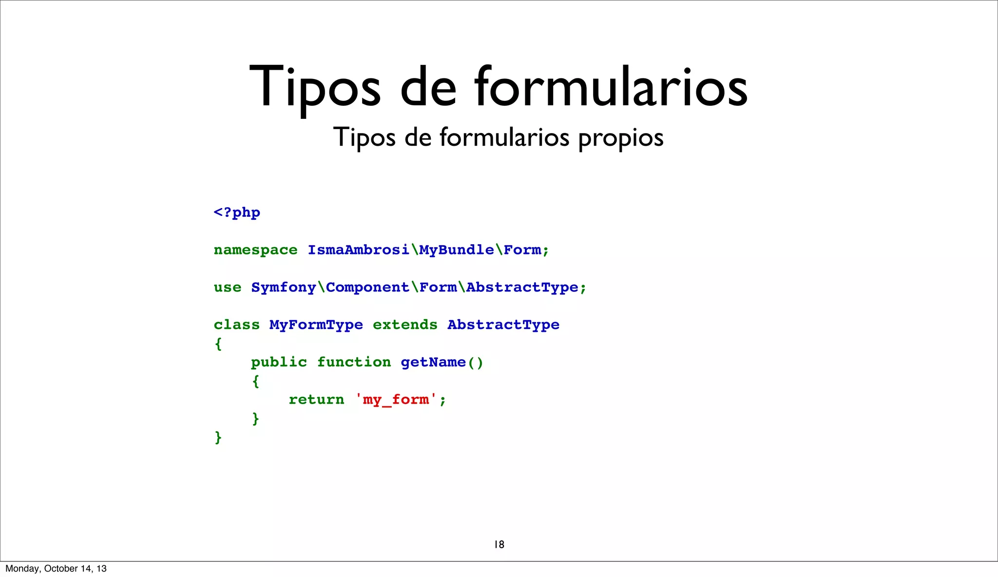 Tipos de formularios
Tipos de formularios propios
<?php
namespace IsmaAmbrosiMyBundleForm;
use SymfonyComponentFormAbstractType;
class MyFormType extends AbstractType
{
    public function getName()
    {
        return 'my_form';
    }
}

18
Monday, October 14, 13

 