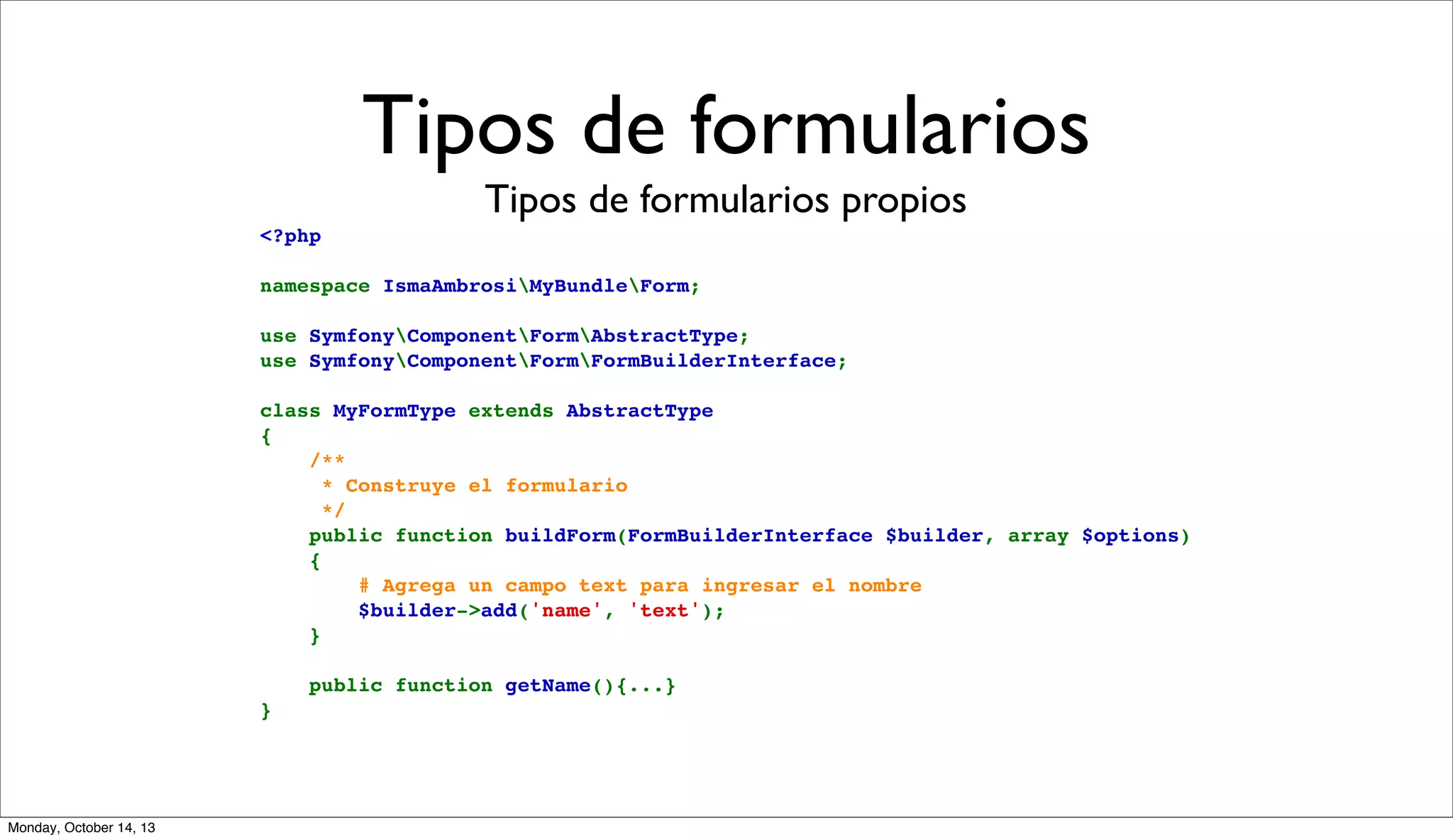 Tipos de formularios
Tipos de formularios propios
<?php
namespace IsmaAmbrosiMyBundleForm;
use SymfonyComponentFormAbstractType;
use SymfonyComponentFormFormBuilderInterface;
class MyFormType extends AbstractType
{
    /**
     * Construye el formulario
     */
    public function buildForm(FormBuilderInterface $builder, array $options)
    {
        # Agrega un campo text para ingresar el nombre
        $builder->add('name', 'text');
    }
    public function getName(){...}
}

Monday, October 14, 13

 