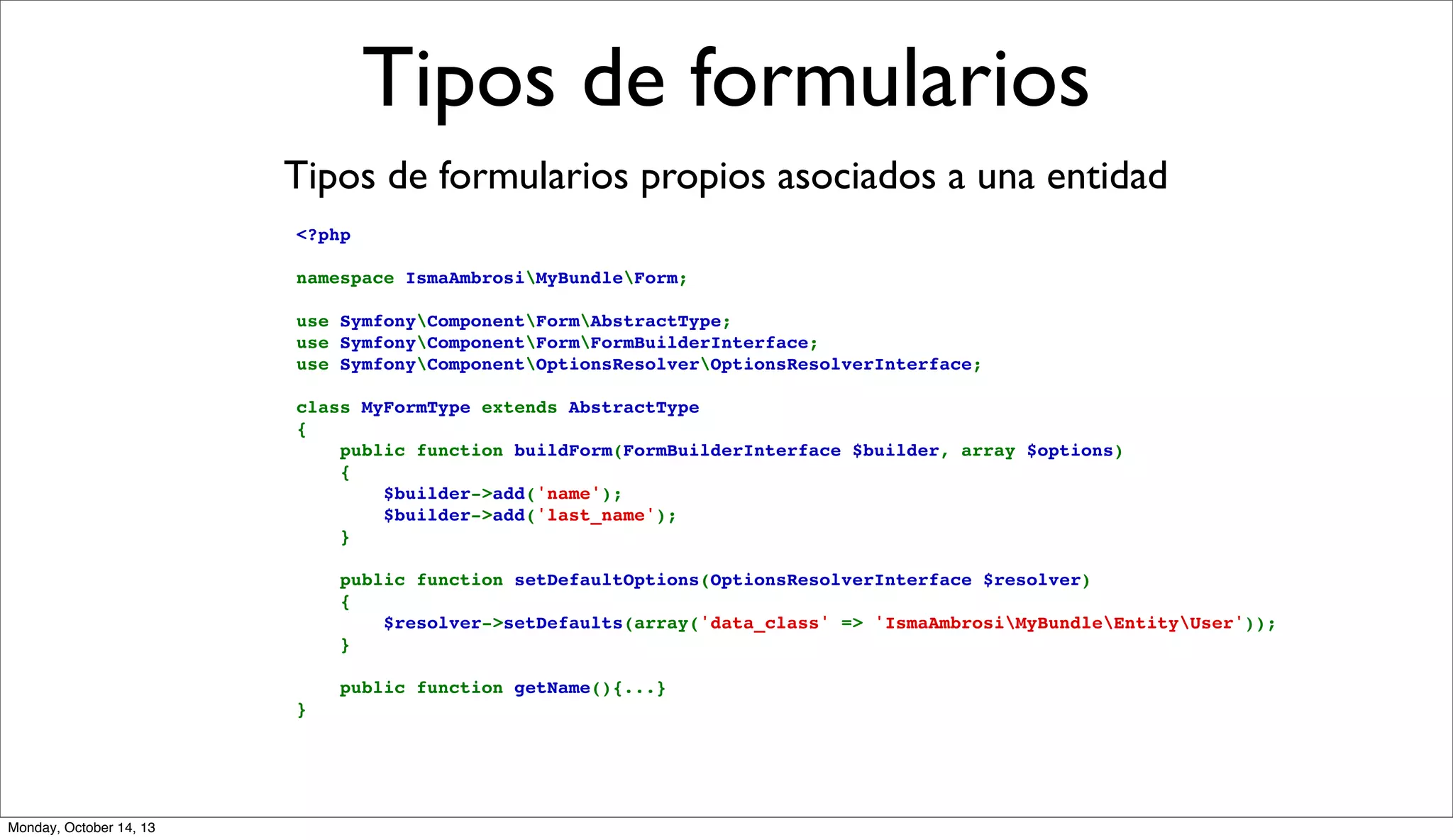 Tipos de formularios
Tipos de formularios propios asociados a una entidad
<?php
namespace IsmaAmbrosiMyBundleForm;
use SymfonyComponentFormAbstractType;
use SymfonyComponentFormFormBuilderInterface;
use SymfonyComponentOptionsResolverOptionsResolverInterface;
class MyFormType extends AbstractType
{
    public function buildForm(FormBuilderInterface $builder, array $options)
    {
        $builder->add('name');
        $builder->add('last_name');
    }
    public function setDefaultOptions(OptionsResolverInterface $resolver)
    {
        $resolver->setDefaults(array('data_class' => 'IsmaAmbrosiMyBundleEntityUser'));
    }
    public function getName(){...}
}

Monday, October 14, 13

 