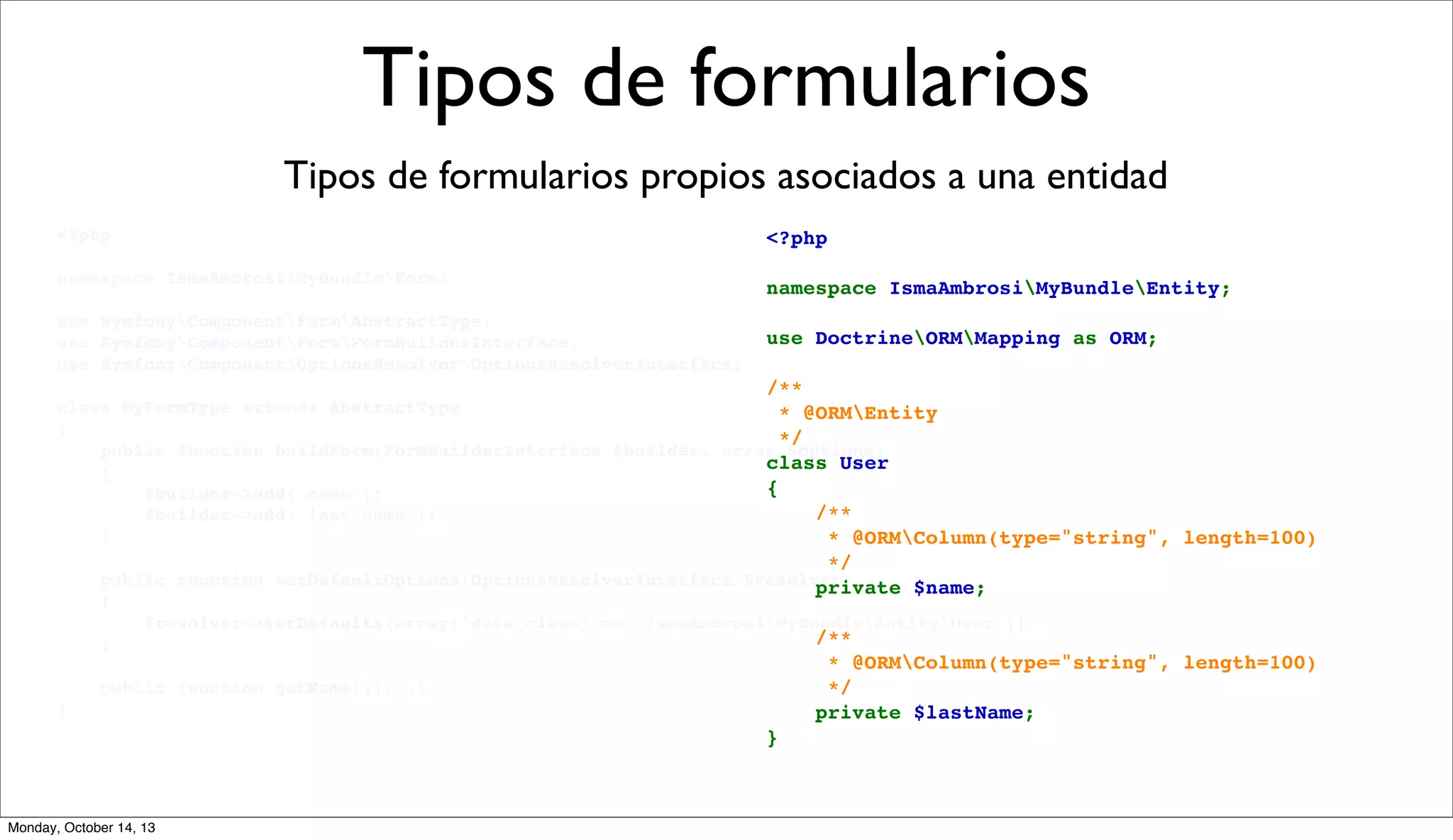 Tipos de formularios
Tipos de formularios propios asociados a una entidad
<?php

<?php

namespace IsmaAmbrosiMyBundleForm;

namespace IsmaAmbrosiMyBundleEntity;

use SymfonyComponentFormAbstractType;
use SymfonyComponentFormFormBuilderInterface;
use SymfonyComponentOptionsResolverOptionsResolverInterface;

use DoctrineORMMapping as ORM;

/**
class MyFormType extends AbstractType
 * @ORMEntity
{
 */
    public function buildForm(FormBuilderInterface $builder, array $options)
class User
    {
{
        $builder->add('name');
    /**
        $builder->add('last_name');
    }
     * @ORMColumn(type="string", length=100)
     */
    public function setDefaultOptions(OptionsResolverInterface $resolver)
    private $name;
    {
        $resolver->setDefaults(array('data_class' => 'IsmaAmbrosiMyBundleEntityUser'));
    /**
    }
    public function getName(){...}
}

Monday, October 14, 13

     * @ORMColumn(type="string", length=100)
     */
    private $lastName;
}

 